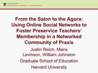 From the Salon to the Agora:
Using Online Social Networks to
  Foster Preservice Teachers’
  Membership in a Networked
     Community of Praxis
        Justin Reich, Meira
    Levinson, William Johnston
   Graduate School of Education
        Harvard University
 