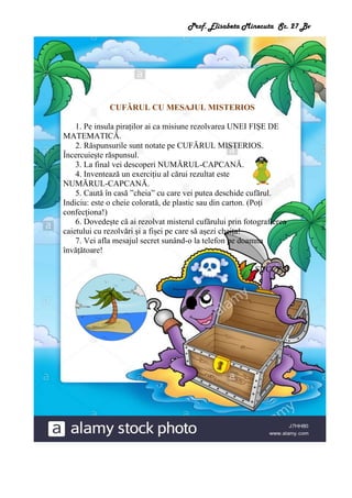 Prof. Elisabeta Minecuta Sc. 27 Bv
CUFĂRUL CU MESAJUL MISTERIOS
1. Pe insula piraților ai ca misiune rezolvarea UNEI FIȘE DE
MATEMATICĂ.
2. Răspunsurile sunt notate pe CUFĂRUL MISTERIOS.
Încercuiește răspunsul.
3. La final vei descoperi NUMĂRUL-CAPCANĂ.
4. Inventează un exercițiu al cărui rezultat este
NUMĂRUL-CAPCANĂ.
5. Caută în casă ”cheia” cu care vei putea deschide cufărul.
Indiciu: este o cheie colorată, de plastic sau din carton. (Poți
confecționa!)
6. Dovedește că ai rezolvat misterul cufărului prin fotografierea
caietului cu rezolvări și a fișei pe care să așezi cheița!
7. Vei afla mesajul secret sunând-o la telefon pe doamna
învățătoare!
SUCCES!
 
