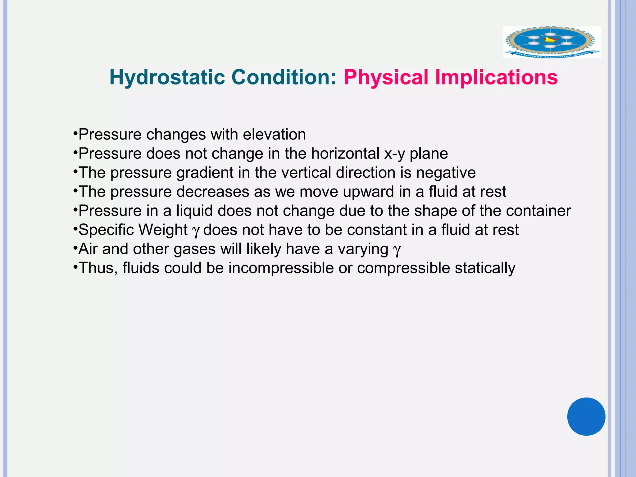 Hydrostatic Condition: Physical Implications
•Pressure changes with elevation
•Pressure does not change in the horizontal x-y plane
•The pressure gradient in the vertical direction is negative
•The pressure decreases as we move upward in a fluid at rest
•Pressure in a liquid does not change due to the shape of the container
•Specific Weight γ does not have to be constant in a fluid at rest
•Air and other gases will likely have a varying γ
•Thus, fluids could be incompressible or compressible statically
 