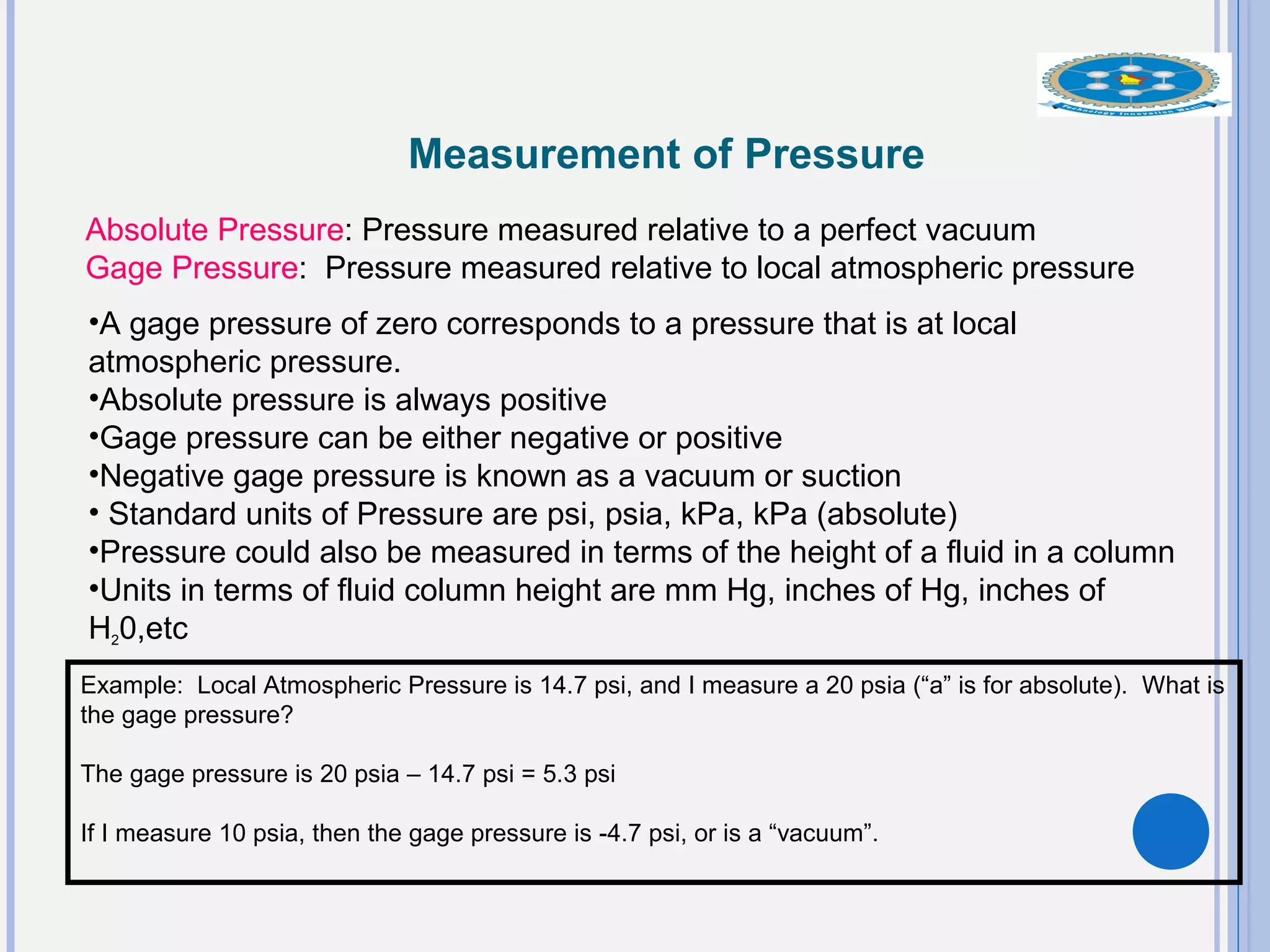 Measurement of Pressure
Absolute Pressure: Pressure measured relative to a perfect vacuum
Gage Pressure: Pressure measured relative to local atmospheric pressure
•A gage pressure of zero corresponds to a pressure that is at local
atmospheric pressure.
•Absolute pressure is always positive
•Gage pressure can be either negative or positive
•Negative gage pressure is known as a vacuum or suction
• Standard units of Pressure are psi, psia, kPa, kPa (absolute)
•Pressure could also be measured in terms of the height of a fluid in a column
•Units in terms of fluid column height are mm Hg, inches of Hg, inches of
H20,etc
Example: Local Atmospheric Pressure is 14.7 psi, and I measure a 20 psia (“a” is for absolute). What is
the gage pressure?
The gage pressure is 20 psia – 14.7 psi = 5.3 psi
If I measure 10 psia, then the gage pressure is -4.7 psi, or is a “vacuum”.
 