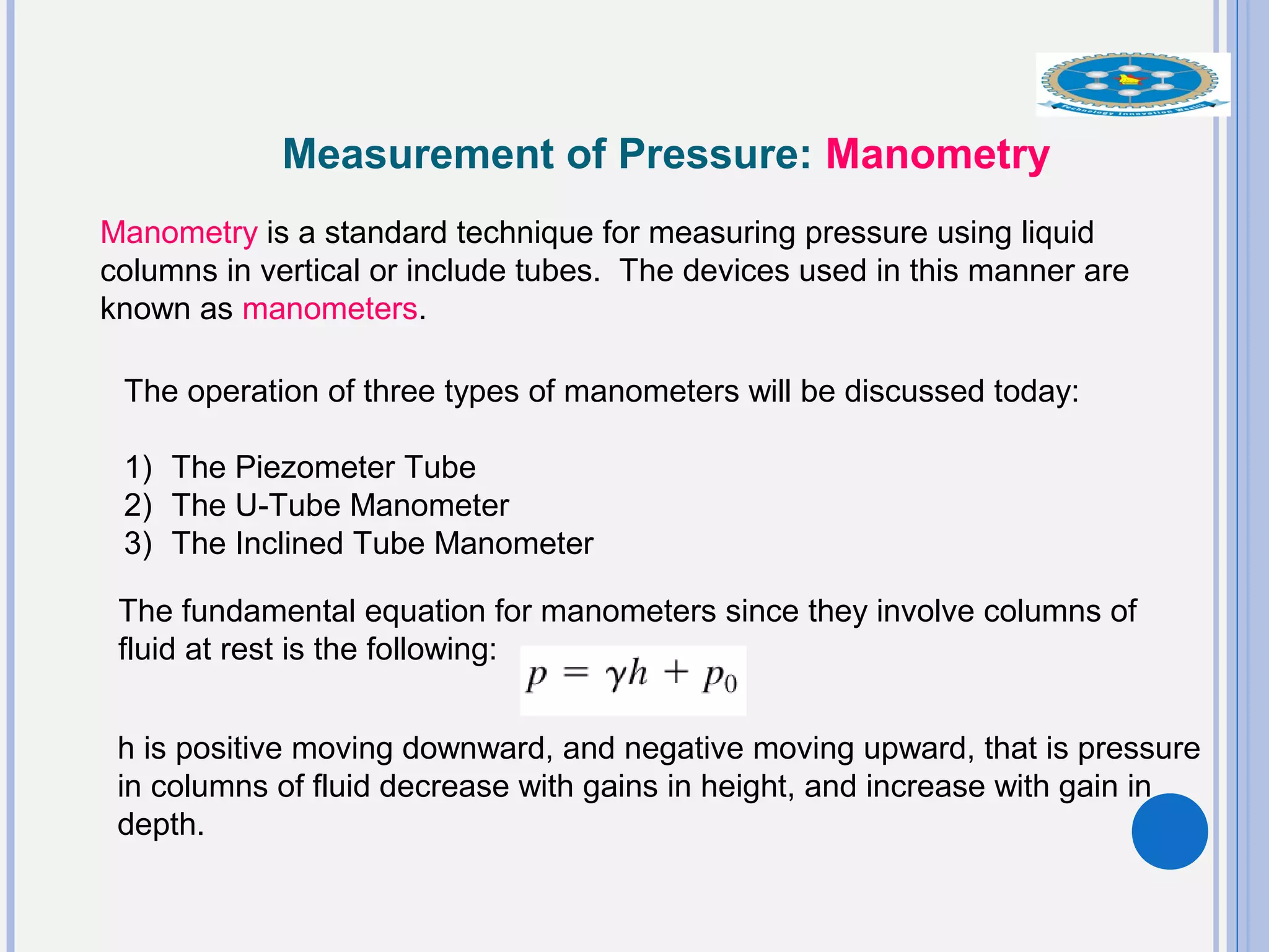 Measurement of Pressure: Manometry
Manometry is a standard technique for measuring pressure using liquid
columns in vertical or include tubes. The devices used in this manner are
known as manometers.
The operation of three types of manometers will be discussed today:
1) The Piezometer Tube
2) The U-Tube Manometer
3) The Inclined Tube Manometer
The fundamental equation for manometers since they involve columns of
fluid at rest is the following:
h is positive moving downward, and negative moving upward, that is pressure
in columns of fluid decrease with gains in height, and increase with gain in
depth.
 