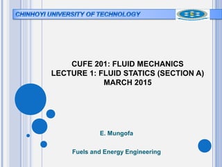 CUFE 201: FLUID MECHANICS
LECTURE 1: FLUID STATICS (SECTION A)
MARCH 2015
E. Mungofa
Fuels and Energy Engineering
 