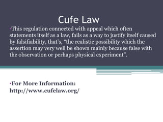 Cufe Law
•This regulation connected with appeal which often
statements itself as a law, fails as a way to justify itself caused
by falsifiability, that’s, “the realistic possibility which the
assertion may very well be shown mainly because false with
the observation or perhaps physical experiment”.
•For More Information:
http://www.cufelaw.org/
 