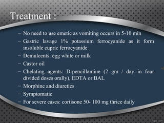 Treatment :
– No need to use emetic as vomiting occurs in 5-10 min
– Gastric lavage 1% potassium ferrocyanide as it form
insoluble cupric ferrocyanide
– Demulcents: egg white or milk
– Castor oil
– Chelating agents: D-pencillamine (2 gm / day in four
divided doses orally), EDTA or BAL
– Morphine and diuretics
– Symptomatic
– For severe cases: cortisone 50- 100 mg thrice daily
 