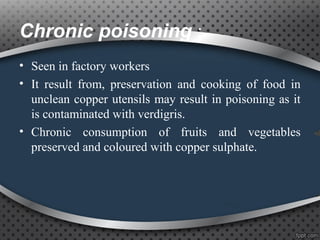 Chronic poisoning :
• Seen in factory workers
• It result from, preservation and cooking of food in
unclean copper utensils may result in poisoning as it
is contaminated with verdigris.
• Chronic consumption of fruits and vegetables
preserved and coloured with copper sulphate.
 