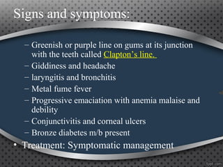– Greenish or purple line on gums at its junction
with the teeth called Clapton’s line.
– Giddiness and headache
– laryngitis and bronchitis
– Metal fume fever
– Progressive emaciation with anemia malaise and
debility
– Conjunctivitis and corneal ulcers
– Bronze diabetes m/b present
• Treatment: Symptomatic management
Signs and symptoms:
 