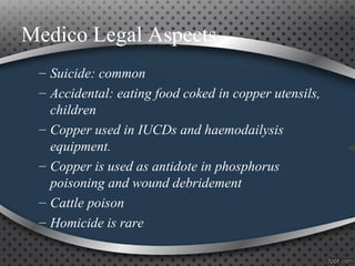 Medico Legal Aspects
– Suicide: common
– Accidental: eating food coked in copper utensils,
children
– Copper used in IUCDs and haemodailysis
equipment.
– Copper is used as antidote in phosphorus
poisoning and wound debridement
– Cattle poison
– Homicide is rare
 