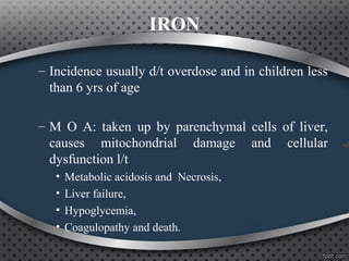 IRON
– Incidence usually d/t overdose and in children less
than 6 yrs of age
– M O A: taken up by parenchymal cells of liver,
causes mitochondrial damage and cellular
dysfunction l/t
• Metabolic acidosis and Necrosis,
• Liver failure,
• Hypoglycemia,
• Coagulopathy and death.
 