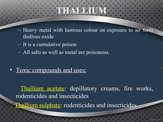 THALLIUM
– Heavy metal with lustrous colour on exposure to air form
thallous oxide
– It is a cumulative poison
– All salts as well as metal are poisonous.
• Toxic compounds and uses:
Thallium acetate: depillatory creams, fire works,
rodenticides and insecticides
Thallium sulphate: rodenticides and insecticides
 