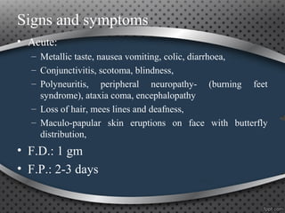 Signs and symptoms
• Acute:
– Metallic taste, nausea vomiting, colic, diarrhoea,
– Conjunctivitis, scotoma, blindness,
– Polyneuritis, peripheral neuropathy- (burning feet
syndrome), ataxia coma, encephalopathy
– Loss of hair, mees lines and deafness,
– Maculo-papular skin eruptions on face with butterfly
distribution,
• F.D.: 1 gm
• F.P.: 2-3 days
 