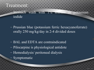 Treatment:
– Stomach wash with 1% sodium or potassium
iodide
– Prussian blue (potassium ferric hexacyanoferrate)
orally 250 mg/kg/day in 2-4 divided doses
– BAL and EDTA are contraindicated
– Pilocarpine is physiological antidote
– Hemodialysis/ peritoneal dialysis
– Symptomatic
 