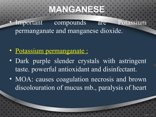 MANGANESE
• Important compounds are Potassium
permanganate and manganese dioxide.
• Potassium permanganate :
• Dark purple slender crystals with astringent
taste. powerful antioxidant and disinfectant.
• MOA: causes coagulation necrosis and brown
discolouration of mucus mb., paralysis of heart
 