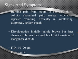 Signs And Symptoms:
– Burning pain from mouth to stomach, thirst,
colicky abdominal pain, nausea, eructation,
repeated vomiting, difficulty in swallowing,
dyspnoea , stridor, cough.
– Discolouration initially purple brown but later
changes to brown then coal black d/t formation of
manganese dioxide
– F.D.: 10- 20 gm
– F.P.: few hrs
 