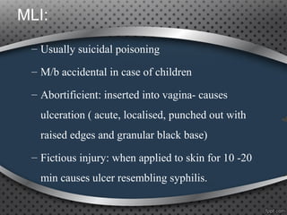 MLI:
– Usually suicidal poisoning
– M/b accidental in case of children
– Abortificient: inserted into vagina- causes
ulceration ( acute, localised, punched out with
raised edges and granular black base)
– Fictious injury: when applied to skin for 10 -20
min causes ulcer resembling syphilis.
 