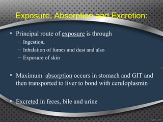 Exposure, Absorption and Excretion:
• Principal route of exposure is through
– Ingestion,
– Inhalation of fumes and dust and also
– Exposure of skin
• Maximum absorption occurs in stomach and GIT and
then transported to liver to bond with ceruloplasmin
• Excreted in feces, bile and urine
 