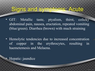 Signs and symptoms: Acute
• GIT: Metallic taste, ptyalism, thirst, colicky
abdominal pain, nausea, eructation, repeated vomiting
(blue/green). Diarrhea (brown) with much straining
• Hemolytic tendencies due to increased concentration
of copper in the erythrocytes, resulting in
haemetemesis and Melaena.
• Hepatic: jaundice
 