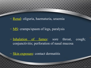 – Renal: oliguria, haematuria, uraemia
– MS: cramps/spasm of legs, paralysis
– Inhalation of fumes: sore throat, cough;
conjunctivitis; perforation of nasal mucosa
– Skin exposure: contact dermatitis
 