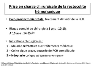 Prise en charge chirurgicale de la rectocolite
hémorragique
• Colo-proctectomie totale, traitement définitif de la RCH
• Risque cumulé de chirurgie à 5 ans : 10,1%
A 10 ans : 14,6% (1)
• Indications chirurgicales :
1 – Maladie réfractaire aux traitements médicaux
2 – Colite aigue grave, poussée de RCH compliquée
3 – Néoplasie colique (ou dysplasie de haut grade)
(1) Natural History of Adult Ulcerative Colitis in Population-based Cohorts: A Systematic Review, Clin Gastroenterol Hepatol. 2018 March ;
16(3): 343–356.e3
 
