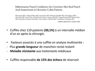 • Cuffite chez 119 patients (30,1%) à un intervalle médian
d’un an après la chirurgie.
• Facteurs associés à une cuffite en analyse multivariée :
- Plus grande longueur de manchon rectal restant
- Maladie résistante aux traitements médicaux
• Cuffite responsable de 15% des échecs de réservoir
Inflamm Bowel Dis • october 2019
 
