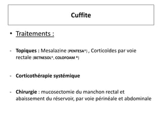 • Traitements :
- Topiques : Mesalazine (PENTESA®) , Corticoïdes par voie
rectale (BETNESOL®, COLOFOAM ®)
- Corticothérapie systémique
- Chirurgie : mucosectomie du manchon rectal et
abaissement du réservoir, par voie périnéale et abdominale
Cuffite
 