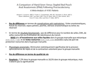 • Pas de différence en termes de complications péri-opératoires : fuites anastomotiques,
fistule du réservoir, sepsis pelvien, pochite, sténose anastomotique ou échec du
réservoir
• En terme de résultats fonctionnels : pas de différence pour le nombre de selles /24h, de
selles nocturnes ou d’utilisation de ralentisseurs du transit.
MAIS plus d’incontinence aux selles liquides dans le groupe manuelle que mécanique
(29,4% vs 22,1%, p = 0,009) et de fuites nocturnes (29,8% vs 16,8%, p<0,001) associées à plus de port de
protection nocturnes dans le groupe manuelle.
• Physiologie anorectale : Diminution statistiquement significative de la pression
sphinctérienne de repos et de la contraction volontaire pour le groupe manuelle
• Pas de différence en terme de qualité de vie
• Dysplasie : 7,2% dans le groupe manuelle vs 18,5% dans le groupe mécanique, mais
n’atteint pas la significativité
 