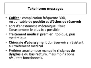 • Cuffite : complication fréquente 30%,
responsable de pochite et d’échec de réservoir
• Lors d’anastomose mécanique : faire
l’anastomose le plus bas possible
• Traitement médical premier : topique, puis
systémique
• Chirurgie d’abaissement du réservoir si résistant
au traitement médical
• Préférer anastomose manuelle si signes de
dysplasie du bas rectum, mais moins bons
résultats fonctionnels.
Take home messages
 