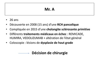 Mr. A
• 26 ans
• Découverte en 2008 (15 ans) d’une RCH pancolique
• Compliquée en 2015 d’une cholangite sclérosante primitive
• Différents traitements médicaux en échec : REMICADE,
HUMIRA, VEDOLIZUMAB + altération de l’état général
• Coloscopie : lésions de dysplasie de haut grade
Décision de chirurgie
 