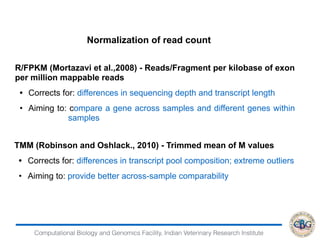 Computational Biology and Genomics Facility, Indian Veterinary Research Institute
Normalization of read count
R/FPKM (Mortazavi et al.,2008) - Reads/Fragment per kilobase of exon
per million mappable reads
• Corrects for: differences in sequencing depth and transcript length
• Aiming to: compare a gene across samples and different genes within
samples
TMM (Robinson and Oshlack., 2010) - Trimmed mean of M values
• Corrects for: differences in transcript pool composition; extreme outliers
• Aiming to: provide better across-sample comparability
 