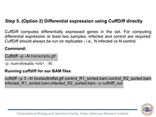 Computational Biology and Genomics Facility, Indian Veterinary Research Institute
CuffDiff computes differentially expressed genes in the set. For computing
differential expression at least two samples -infected and control are required.
CuffDiff should always be run on replicates - i.e., N infected vs N control.
Command:
Cuffdiff –p –N transcripts.gtf
-p: num-threads <int>. -N
Running cuffdiff for our BAM files
cuffdiff –p 3 –N bostau8reflat.gtf control_R1_sorted.bam,control_R2_sorted.bam
infected_R1_sorted.bam,infected_R2_sorted.bam –o cuffdiff_out
Step 5. (Option 2) Differential expression using CuffDiff directly
 