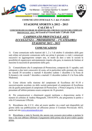 COMITATO PROVINCIALE DI SIENA
                                            SETTORE CALCIO
                           Via Milanesi – c/o Campo Sportivo “C. Serafini”
                                            53100- Siena
                     Tel.05771698057 - Cell. 3464276509 – Fax.05771698058
        www.aicssienacalcio.net E-mail info@aicssienacalcio.net – segreteria@aicssiena.it

                 COMUNICATO UFFICIALE N. 2 del: 17.10.2012

                   STAGIONE SPORTIVA 2012 – 2013
                           CALCIO A 7
 COMUNICHIAMO GLI ORARI DI APERTURA DEL CIRCOLO CALCIO E DEL COMITATO
       PROVINCIALE AICS : dal Lunedì al Venerdì dalle 17,00 alle 19,00

            CAMPIONATO PROVINCIALE AICS
        ECCELLENZA – PROMOZIONE – 1°CATEGORIA
                 STAGIONE 2012 - 2013
                                   COMUNICAZIONI
1) Come comunicato nelle riunioni del 1, 2 e 3 di ottobre il calendario delle gare
sarà stilato nel presente comunicato nelle sue prime 6 giornate e a tutti i comunicati
successivi ne aggiungeremo sempre una, in modo da dare a tutte le società la
possibilità di organizzarsi anticipatamente rispetto alla gara, in maniera da limitare al
massimo la necessità di spostamento delle gare.

2) Comunichiamo che il campionato di Promozione, composto da 11 squadre, sarà
sottoposto a due turni consecutivi di sosta, ed in particolare nelle giornate che vanno
da venerdì 30 novembre a martedì 4 dicembre (sabato 1 dicembre è la Festa di
S.Ansano) e da venerdì 7 dicembre a martedì 11 dicembre (sabato 8 è la Festa della
Madonna).

3) Come chiesto nella riunione del campionato di Eccellenza del 01.10 e
successivamente accettato sia dalle società partecipanti al campionato di Eccellenza
che da quelle partecipanti al campionato di Promozione e Prima Categoria, le liste da
presentare all’arbitro potranno essere composte da 18 giocatori.

4) Per comunicazioni o chiarimenti urgenti mettiamo a disposizione anche il
numero di cellulare di Andrea Manganelli, 3381415974, che programma le partite e
stila il Comunicato Ufficiale.

5) Ricordiamo che il C.U. oltre ad essere spedito via e-mail sarà disponibile nel
giorno della sua pubblicazione ed affissione presso il Comitato Provinciale AICS,
anche nel sito www.aicssienacalcio.net.

6) Ricordiamo a tutte le Società che ancora non avessero provveduto a portare le
liste e che non abbiano effettuato il pagamento della prima rata di provvedere quanto
prima.
 
