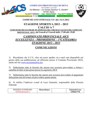 COMITATO PROVINCIALE DI SIENA
                                           SETTORE CALCIO
                          Via Milanesi – c/o Campo Sportivo “C. Serafini”
                                           53100- Siena
                    Tel.05771698057 - Cell. 3464276509 – Fax.05771698058
       www.aicssienacalcio.net E-mail info@aicssienacalcio.net – segreteria@aicssiena.it

                 COMUNICATO UFFICIALE N.5 del: 14.11.2012

                  STAGIONE SPORTIVA 2012 – 2013
                          CALCIO A 7
 COMUNICHIAMO GLI ORARI DI APERTURA DEL CIRCOLO CALCIO E DEL COMITATO
       PROVINCIALE AICS : dal Lunedì al Venerdì dalle 17,00 alle 19,00

           CAMPIONATO PROVINCIALE AICS
       ECCELLENZA – PROMOZIONE – 1°CATEGORIA
                STAGIONE 2012 - 2013
                                  COMUNICAZIONI



1) Ricordiamo che il C.U. oltre ad essere spedito via e-mail sarà disponibile nel
giorno della sua pubblicazione ed affissione presso il Comitato Provinciale AICS,
anche nel sito www.aicssienacalcio.net.

2) Sollecitiamo tutte le Società che ancora non avessero provveduto a ritirare i
cartellini di farlo al più presto presso la segreteria AICS

3) Sollecitiamo tutte le Società che ancora non avessero provveduto al pagamento
della prima rata del torneo di provvedere quanto prima.

4) Si rettifca l’indirizzo e-mail di Luca Giannetti, responsabile della Pizzeria
Eldorado

    PIZZERIA ELDORADO                   Rosso-bianco                              Giannetti Luca
       l28384@hotmail.it                                                           3398427770
 