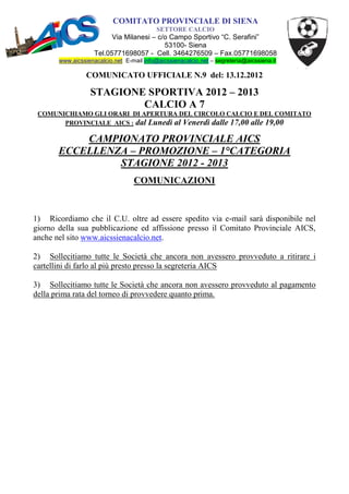 COMITATO PROVINCIALE DI SIENA
                                           SETTORE CALCIO
                          Via Milanesi – c/o Campo Sportivo “C. Serafini”
                                           53100- Siena
                    Tel.05771698057 - Cell. 3464276509 – Fax.05771698058
       www.aicssienacalcio.net E-mail info@aicssienacalcio.net – segreteria@aicssiena.it

                 COMUNICATO UFFICIALE N.9 del: 13.12.2012

                  STAGIONE SPORTIVA 2012 – 2013
                          CALCIO A 7
 COMUNICHIAMO GLI ORARI DI APERTURA DEL CIRCOLO CALCIO E DEL COMITATO
       PROVINCIALE AICS : dal Lunedì al Venerdì dalle 17,00 alle 19,00

           CAMPIONATO PROVINCIALE AICS
       ECCELLENZA – PROMOZIONE – 1°CATEGORIA
                STAGIONE 2012 - 2013
                                  COMUNICAZIONI



1) Ricordiamo che il C.U. oltre ad essere spedito via e-mail sarà disponibile nel
giorno della sua pubblicazione ed affissione presso il Comitato Provinciale AICS,
anche nel sito www.aicssienacalcio.net.

2) Sollecitiamo tutte le Società che ancora non avessero provveduto a ritirare i
cartellini di farlo al più presto presso la segreteria AICS

3) Sollecitiamo tutte le Società che ancora non avessero provveduto al pagamento
della prima rata del torneo di provvedere quanto prima.
 