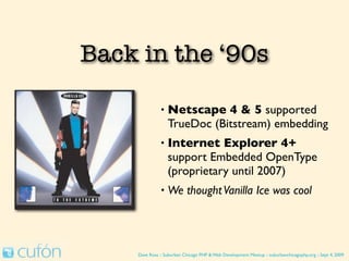 Back in the ‘90s

               •   Netscape 4 & 5 supported
                   TrueDoc (Bitstream) embedding
               •   Internet Explorer 4+
                   support Embedded OpenType
                   (proprietary until 2007)
               •   We thought Vanilla Ice was cool




    Dave Ross :: Suburban Chicago PHP & Web Development Meetup :: suburbanchicagophp.org :: Sept 4, 2009
 