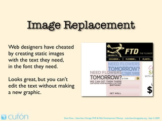 Image Replacement
Web designers have cheated
by creating static images
with the text they need,
in the font they need.

Looks great, but you can’t
edit the text without making
a new graphic.



                       Dave Ross :: Suburban Chicago PHP & Web Development Meetup :: suburbanchicagophp.org :: Sept 4, 2009
 