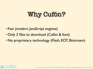 Why Use Cufón?

• Fast   (modern JavaScript engines)
• Only   2 ﬁles to download (Cufón & font)
• No   proprietary technology (Flash, EOT, Bitstream)




                      Dave Ross :: Suburban Chicago PHP & Web Development Meetup :: suburbanchicagophp.org :: Sept 4, 2009
 