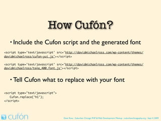 How Cufón Works
   • Include     the Cufon script and the generated font
<script type='text/javascript' src='http://davidmichaelross.com/wp-content/themes/
davidmichaelross/cufon-yui.js'></script>

<script type='text/javascript' src='http://davidmichaelross.com/wp-content/themes/
davidmichaelross/tena_400.font.js'></script>



   • Tell   Cufon what to replace with your font
<script type="text/javascript">
	 Cufon.replace('h1');
</script>




                                   Dave Ross :: Suburban Chicago PHP & Web Development Meetup :: suburbanchicagophp.org :: Sept 4, 2009
 