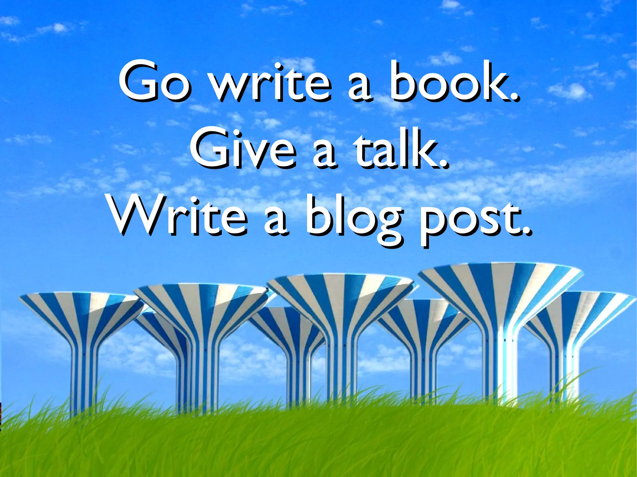 Go write a book.
  Give a talk.
Write a blog post.
 