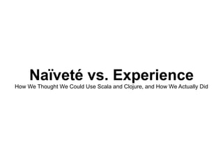 Naïveté vs. Experience How We Thought We Could Use Scala and Clojure, and How We Actually Did 
