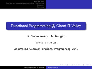 Who are ’we’?
How and why we bootstrapped Functional Programming
                                          Evaluation
                                          Summary




      Functional Programming @ Ghent IT Valley

                             R. Slootmaekers              N. Trangez

                                        Incubaid Research Lab


          Commercial Users of Functional Programming, 2012




                         R. Slootmaekers, N. Trangez   FP@GhentITV
 