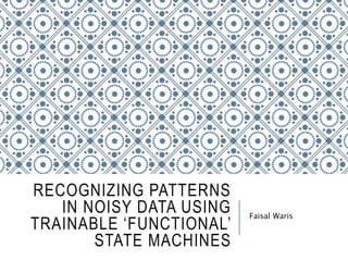 RECOGNIZING PATTERNS
IN NOISY DATA USING
TRAINABLE ‘FUNCTIONAL’
STATE MACHINES
Faisal Waris
 
