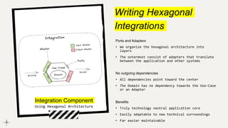 Writing Hexagonal
Integrations
Ports and Adapters
• We organize the hexagonal architecture into
layers
• The outermost consist of adapters that translate
between the application and other systems
No outgoing dependencies
• All dependencies point toward the center
• The Domain has no dependency towards the Use-Case
or an Adapter
Benefits
• Truly technology neutral application core
• Easily adaptable to new technical surroundings
• Far easier maintainable
Integration Component
Using Hexagonal Architecture
 