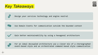 Key Takeaways
Design your services technology and engine neutral
Use Domain Events for communication outside the bounded context
Gain better maintainability by using a hexagonal architecture
For an ideal decoupled architecture use a clever mix of a choreographed
event-based style and an orchestrated command based style communication
 