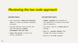 Reviewing the low code approach
ADVANTAGES
• Rest Connectors enable non-technical
users to create and modify automated
processes
• Calling external services with the
low code approach reduces
development time and costs
• Lowers the barrier to entry for
process automation
DISADVANTAGES
• Tighter coupling and violation of
the separation of concerns principle
due to Connectors
• Can easier lead to a vendor-lock-in
problem
• Need for a greater dataset flow
through the process instance
• Misuse of the BPMN standard
 