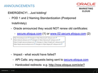 11/1/16
ANNOUNCEMENTS
EMERGENCY!…Just kidding!
‣ POD 1 and 2 Naming Standardization (Postponed
Indefinitely)
‣ Oracle announced they would NOT renew old certificates:
‣ secure.eloqua.com (1) or www.02.secure.eloqua.com (2)
‣ Align links with other pods
‣ Impact - what would have failed?
‣ API Calls: any requests being sent to secure.eloqua.com
‣ Hardcoded redirects: e.g. http://now.eloqua.com/e/er?
‣ Weblinks: Activity Overview, Add or Unsubscribe to/fromCONFIDENTIAL |
 