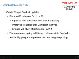11/1/16
ANNOUNCEMENTS
Oracle Eloqua Product Updates
‣ Eloqua 483 release - Oct 11 - 30
‣ Optional new navigation becomes mandatory
‣ Improved visual look for Campaign Canvas
‣ Engage will allow attachments - YAY!!
‣ Eloqua now accepting additional customers into Controlled
Availability program to preview the new Insight reporting
CONFIDENTIAL |
 