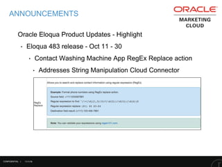 11/1/16
ANNOUNCEMENTS
Oracle Eloqua Product Updates - Highlight
‣ Eloqua 483 release - Oct 11 - 30
‣ Contact Washing Machine App RegEx Replace action
‣ Addresses String Manipulation Cloud Connector
CONFIDENTIAL |
 