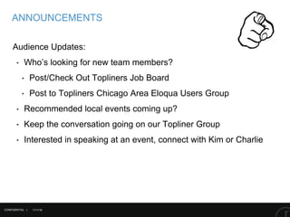 11/1/16
ANNOUNCEMENTS
CONFIDENTIAL |
Audience Updates:
‣ Who’s looking for new team members?
‣ Post/Check Out Topliners Job Board
‣ Post to Topliners Chicago Area Eloqua Users Group
‣ Recommended local events coming up?
‣ Keep the conversation going on our Topliner Group
‣ Interested in speaking at an event, connect with Kim or Charlie
 