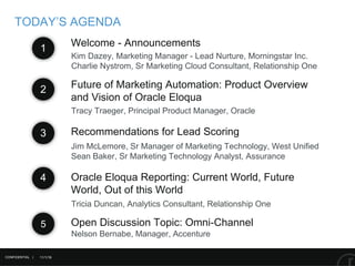 11/1/16
Recommendations for Lead Scoring
Future of Marketing Automation: Product Overview
and Vision of Oracle Eloqua
TODAY’S AGENDA
Tracy Traeger, Principal Product Manager, Oracle
1
2
3
Jim McLemore, Sr Manager of Marketing Technology, West Unified
Sean Baker, Sr Marketing Technology Analyst, Assurance
Kim Dazey, Marketing Manager - Lead Nurture, Morningstar Inc.
Charlie Nystrom, Sr Marketing Cloud Consultant, Relationship One
Welcome - Announcements
CONFIDENTIAL |
Tricia Duncan, Analytics Consultant, Relationship One
4 Oracle Eloqua Reporting: Current World, Future
World, Out of this World
5 Open Discussion Topic: Omni-Channel
Nelson Bernabe, Manager, Accenture
 