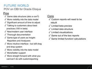 11/1/16
FUTURE WORLD
POV on OBI for Oracle Eloqua
Pros
✓ Same data structure (also a con?)
✓ More visibility into the data model
✓ Significant amount of time to adjust
✓ Talking to customers about best
practices (100 in beta)
✓ New/modern user interface
✓ Thorough documentation
✓ Same type of users as Insight:
Reporters and Analyzers
✓ More intuitive interface - but still drag
and drop system
✓ More visibility into the data model
✓ More/better support
✓ More straight forward with what you
can/can’t do with customreporting
Cons
✓ Custom reports will need to be
rebuilt
✓ Limited beta preview
✓ Limited data structure
✓ Limited visualizations
✓ Same out of the box reports
✓ Same limited function/ calculations
CONFIDENTIAL |
 