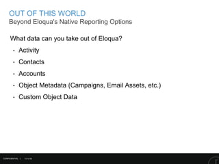 11/1/16
OUT OF THIS WORLD
Beyond Eloqua's Native Reporting Options
CONFIDENTIAL |
What data can you take out of Eloqua?
‣ Activity
‣ Contacts
‣ Accounts
‣ Object Metadata (Campaigns, Email Assets, etc.)
‣ Custom Object Data
 